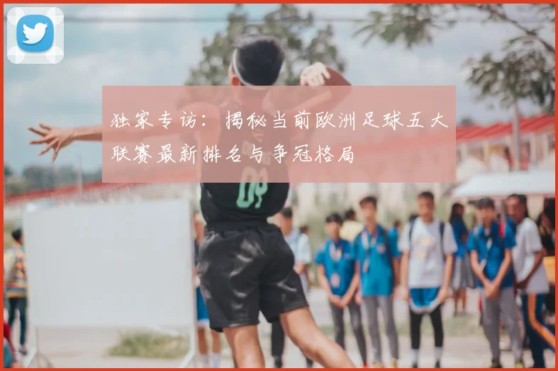 独家专访:揭秘当前欧洲足球五大联赛最新排名与争冠格局
