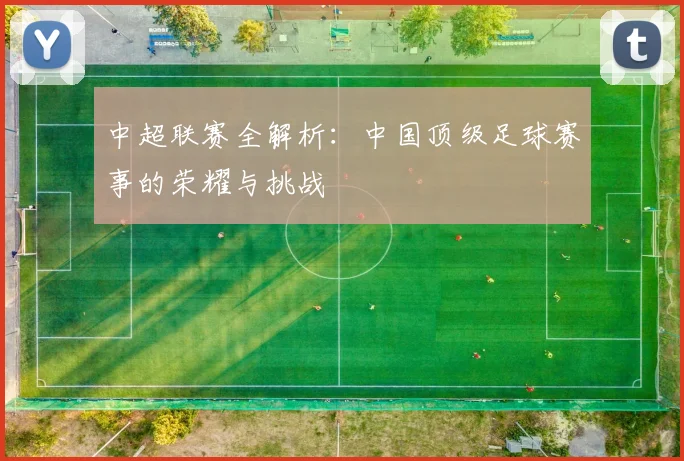 中超联赛全解析：中国顶级足球赛事的荣耀与挑战