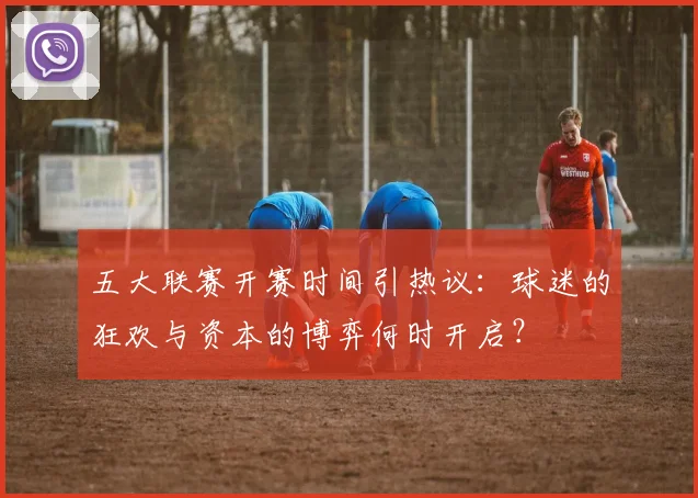 五大联赛开赛时间引热议：球迷的狂欢与资本的博弈何时开启？