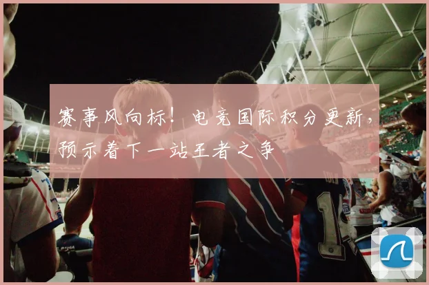 赛事风向标！电竞国际积分更新，预示着下一站王者之争