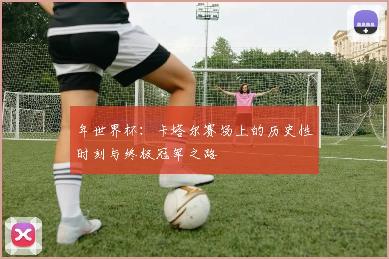 年世界杯：卡塔尔赛场上的历史性时刻与终极冠军之路