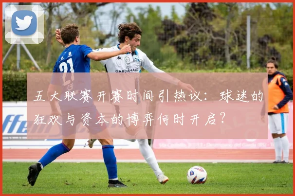 五大联赛开赛时间引热议：球迷的狂欢与资本的博弈何时开启？