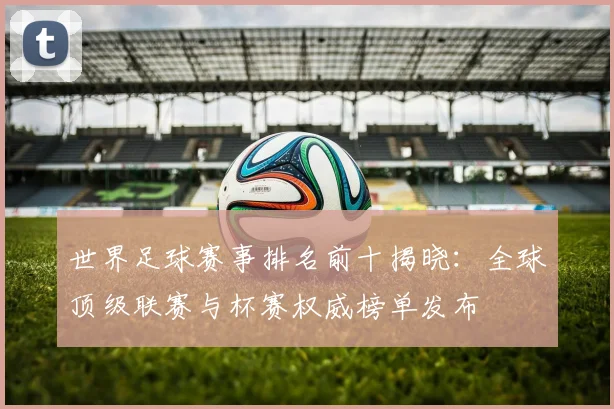 世界足球赛事排名前十揭晓：全球顶级联赛与杯赛权威榜单发布