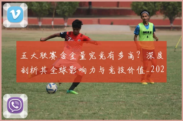 五大联赛含金量究竟有多高？深度剖析其全球影响力与竞技价值_20260611141031