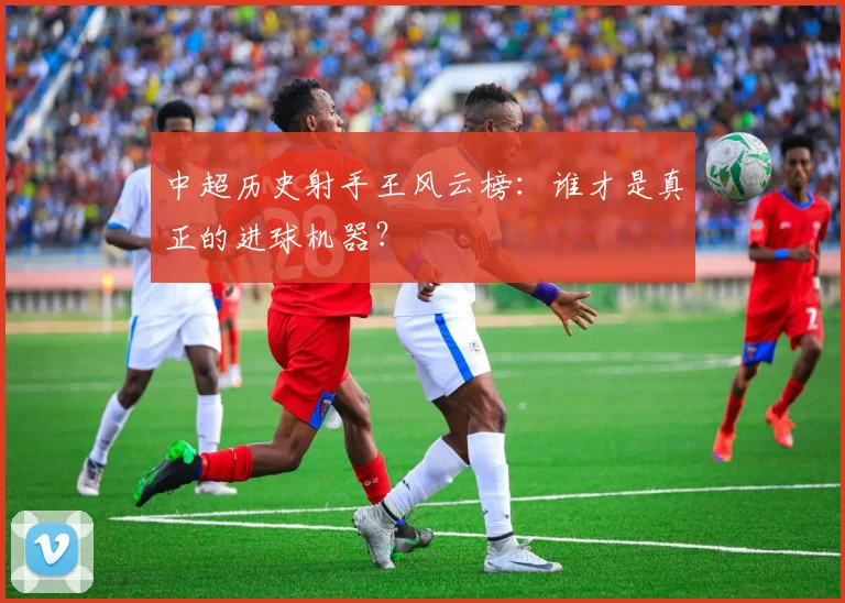 中超历史射手王风云榜:谁才是真正的进球机器?