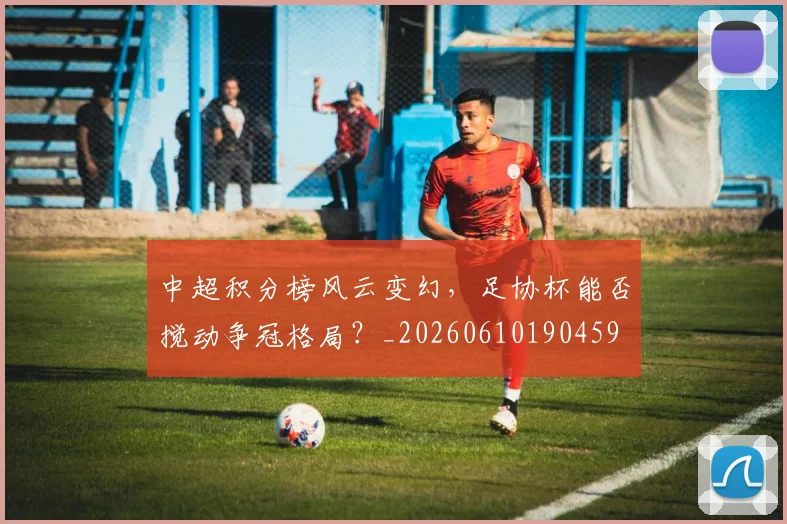 中超积分榜风云变幻,足协杯能否搅动争冠格局?_20260610190459