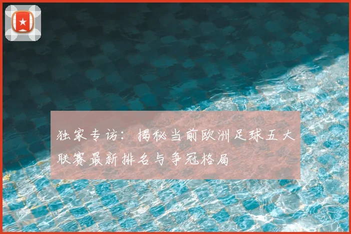 独家专访：揭秘当前欧洲足球五大联赛最新排名与争冠格局