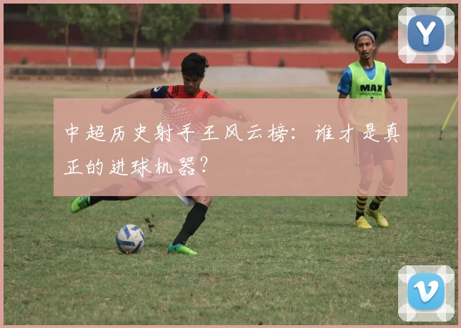 中超历史射手王风云榜：谁才是真正的进球机器？